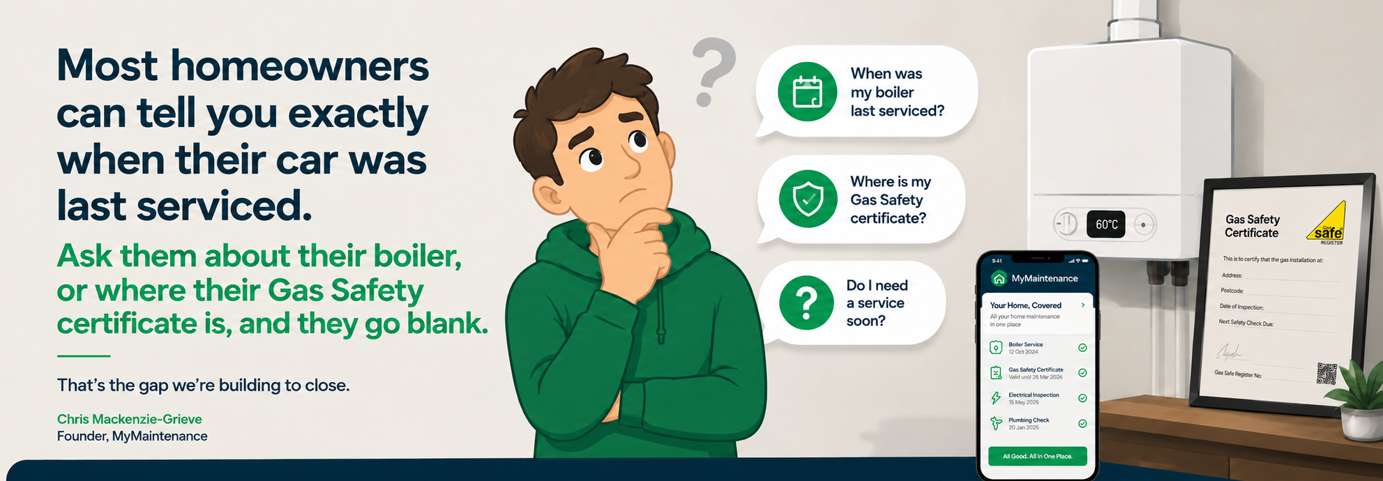 Quote from Chris Mackenzie-Grieve, founder of MyMaintenance: Most homeowners can tell you exactly when their car was last serviced. Ask them about their boiler, or where their Gas Safety certificate is, and they go blank. That's the gap we're building to close.